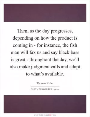 Then, as the day progresses, depending on how the product is coming in - for instance, the fish man will fax us and say black bass is great - throughout the day, we’ll also make judgment calls and adapt to what’s available Picture Quote #1