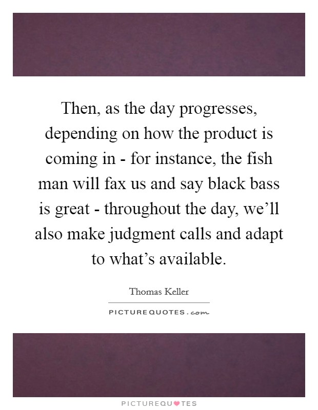 Then, as the day progresses, depending on how the product is coming in - for instance, the fish man will fax us and say black bass is great - throughout the day, we'll also make judgment calls and adapt to what's available. Picture Quote #1