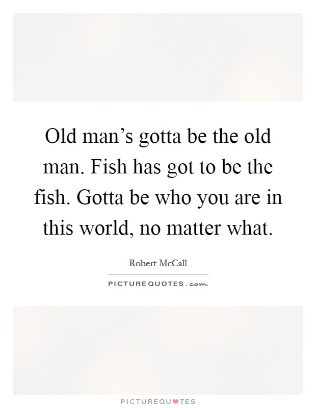 Old man's gotta be the old man. Fish has got to be the fish. Gotta be who you are in this world, no matter what. Picture Quote #1