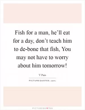 Fish for a man, he’ll eat for a day, don’t teach him to de-bone that fish, You may not have to worry about him tomorrow! Picture Quote #1