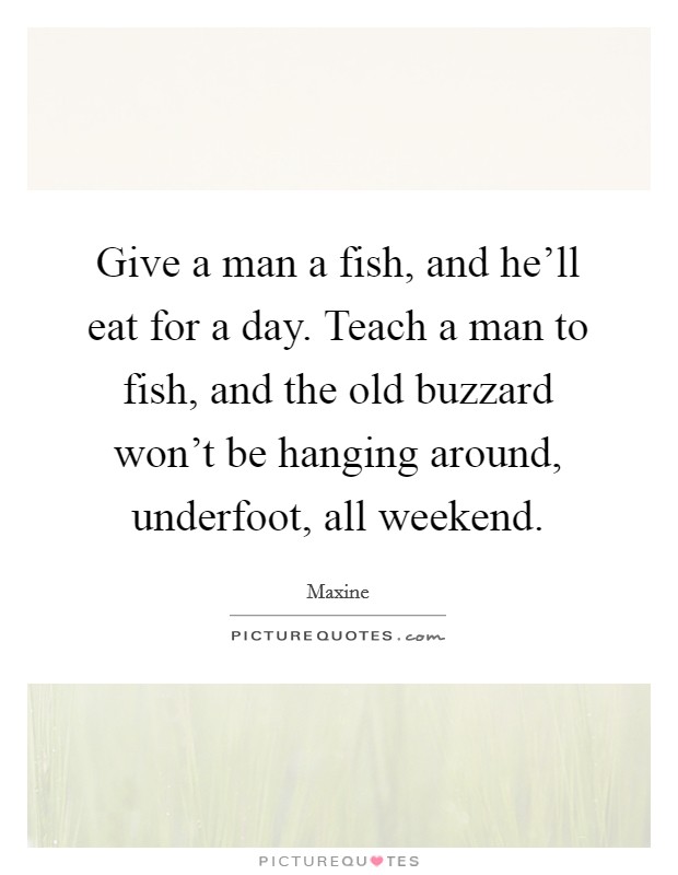 Give a man a fish, and he'll eat for a day. Teach a man to fish, and the old buzzard won't be hanging around, underfoot, all weekend. Picture Quote #1