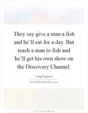They say give a man a fish and he’ll eat for a day. But teach a man to fish and he’ll get his own show on the Discovery Channel Picture Quote #1
