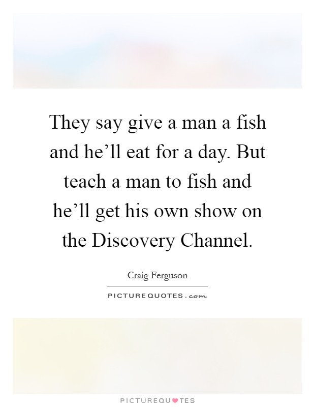 They say give a man a fish and he'll eat for a day. But teach a man to fish and he'll get his own show on the Discovery Channel. Picture Quote #1