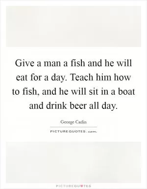 Give a man a fish and he will eat for a day. Teach him how to fish, and he will sit in a boat and drink beer all day Picture Quote #1