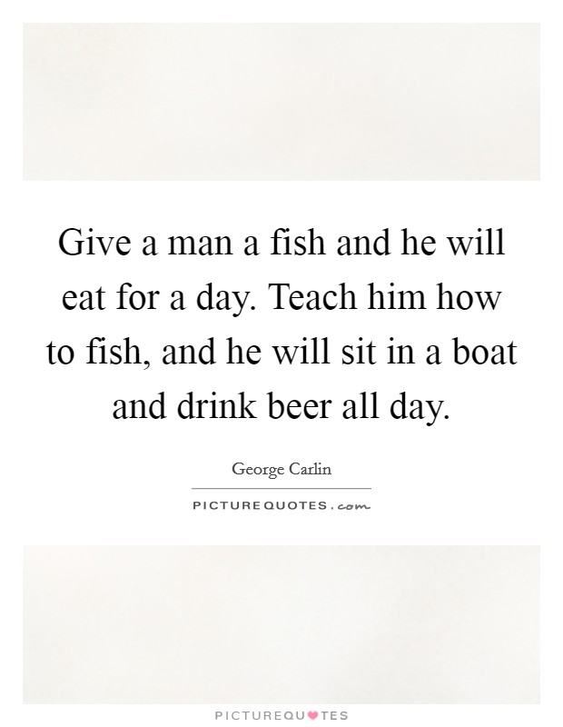 Give a man a fish and he will eat for a day. Teach him how to fish, and he will sit in a boat and drink beer all day. Picture Quote #1
