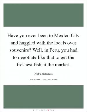 Have you ever been to Mexico City and haggled with the locals over souvenirs? Well, in Peru, you had to negotiate like that to get the freshest fish at the market Picture Quote #1