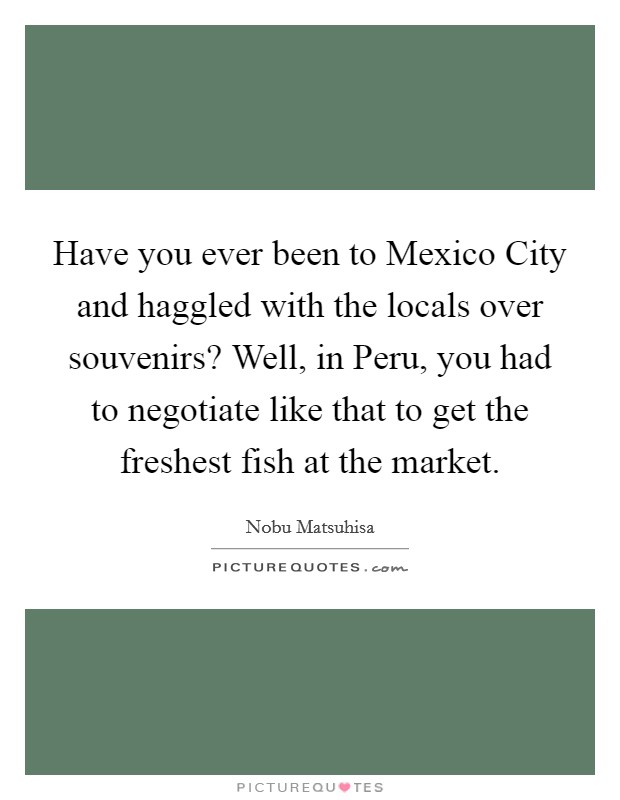 Have you ever been to Mexico City and haggled with the locals over souvenirs? Well, in Peru, you had to negotiate like that to get the freshest fish at the market. Picture Quote #1