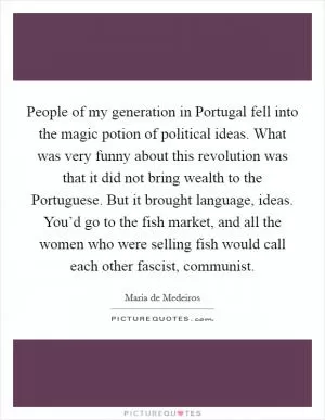 People of my generation in Portugal fell into the magic potion of political ideas. What was very funny about this revolution was that it did not bring wealth to the Portuguese. But it brought language, ideas. You’d go to the fish market, and all the women who were selling fish would call each other fascist, communist Picture Quote #1