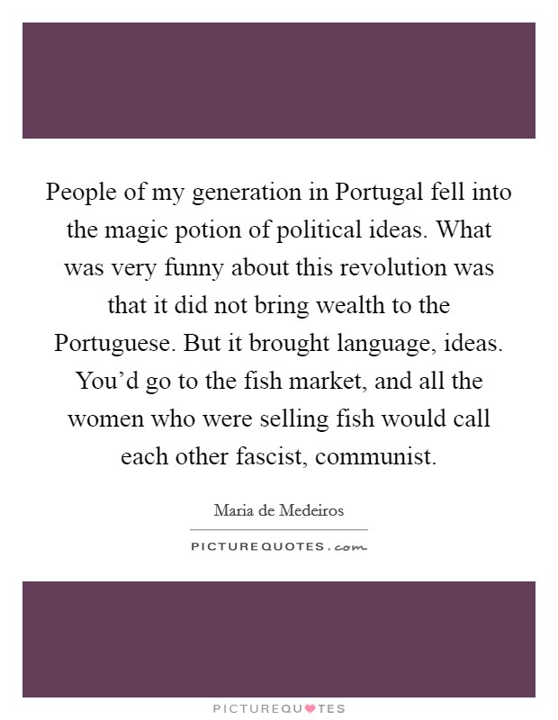 People of my generation in Portugal fell into the magic potion of political ideas. What was very funny about this revolution was that it did not bring wealth to the Portuguese. But it brought language, ideas. You'd go to the fish market, and all the women who were selling fish would call each other fascist, communist. Picture Quote #1