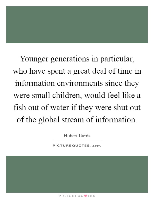 Younger generations in particular, who have spent a great deal of time in information environments since they were small children, would feel like a fish out of water if they were shut out of the global stream of information. Picture Quote #1