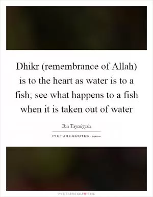 Dhikr (remembrance of Allah) is to the heart as water is to a fish; see what happens to a fish when it is taken out of water Picture Quote #1