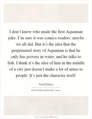 I don’t know who made the first Aquaman joke. I’m sure it was comics readers; maybe we all did. But it’s the idea that the perpetuated story of Aquaman is that he only has powers in water, and he talks to fish. I think it’s the idea of him in the middle of a city just doesn’t make a lot of sense to people. It’s just the character itself Picture Quote #1