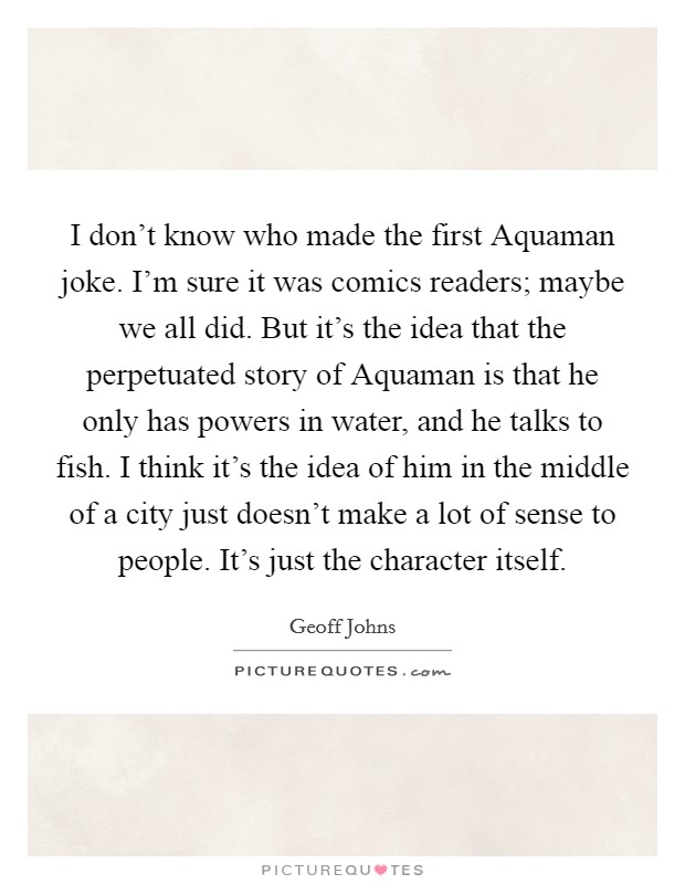 I don't know who made the first Aquaman joke. I'm sure it was comics readers; maybe we all did. But it's the idea that the perpetuated story of Aquaman is that he only has powers in water, and he talks to fish. I think it's the idea of him in the middle of a city just doesn't make a lot of sense to people. It's just the character itself. Picture Quote #1