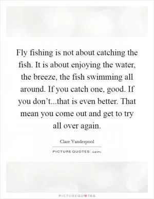 Fly fishing is not about catching the fish. It is about enjoying the water, the breeze, the fish swimming all around. If you catch one, good. If you don’t...that is even better. That mean you come out and get to try all over again Picture Quote #1