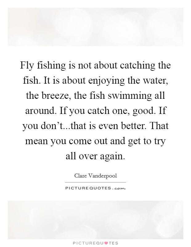 Fly fishing is not about catching the fish. It is about enjoying the water, the breeze, the fish swimming all around. If you catch one, good. If you don't...that is even better. That mean you come out and get to try all over again. Picture Quote #1