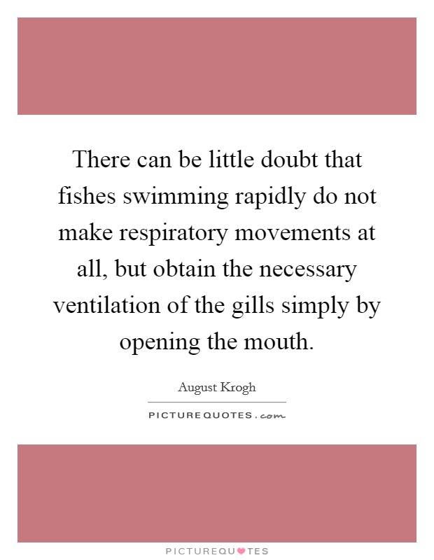 There can be little doubt that fishes swimming rapidly do not make respiratory movements at all, but obtain the necessary ventilation of the gills simply by opening the mouth. Picture Quote #1