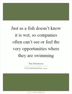 Just as a fish doesn’t know it is wet, so companies often can’t see or feel the very opportunities where they are swimming Picture Quote #1