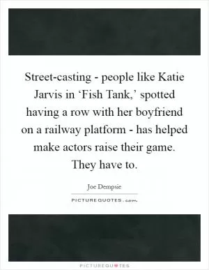 Street-casting - people like Katie Jarvis in ‘Fish Tank,’ spotted having a row with her boyfriend on a railway platform - has helped make actors raise their game. They have to Picture Quote #1