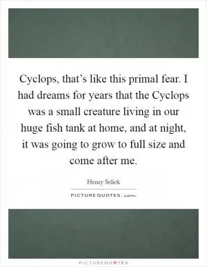 Cyclops, that’s like this primal fear. I had dreams for years that the Cyclops was a small creature living in our huge fish tank at home, and at night, it was going to grow to full size and come after me Picture Quote #1