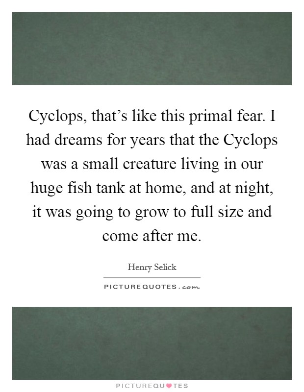 Cyclops, that's like this primal fear. I had dreams for years that the Cyclops was a small creature living in our huge fish tank at home, and at night, it was going to grow to full size and come after me. Picture Quote #1