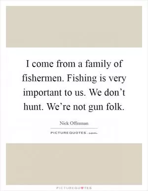 I come from a family of fishermen. Fishing is very important to us. We don’t hunt. We’re not gun folk Picture Quote #1