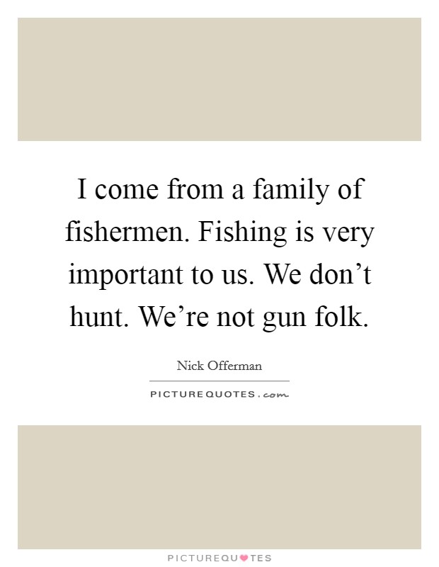 I come from a family of fishermen. Fishing is very important to us. We don't hunt. We're not gun folk. Picture Quote #1