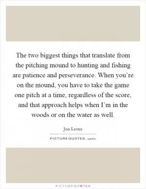 The two biggest things that translate from the pitching mound to hunting and fishing are patience and perseverance. When you’re on the mound, you have to take the game one pitch at a time, regardless of the score, and that approach helps when I’m in the woods or on the water as well Picture Quote #1
