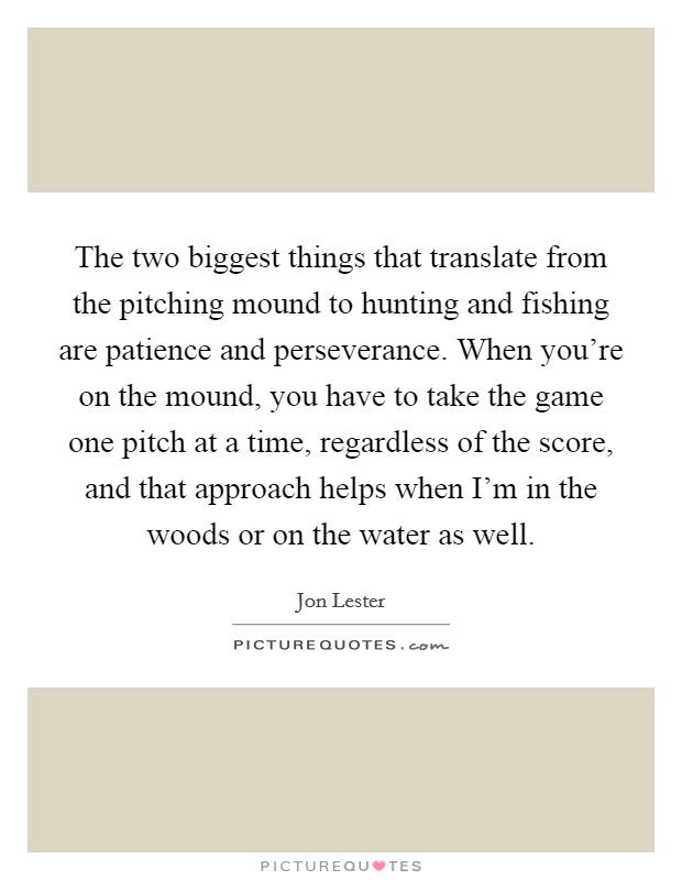 The two biggest things that translate from the pitching mound to hunting and fishing are patience and perseverance. When you're on the mound, you have to take the game one pitch at a time, regardless of the score, and that approach helps when I'm in the woods or on the water as well. Picture Quote #1