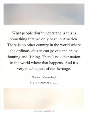 What people don’t understand is this is something that we only have in America. There is no other country in the world where the ordinary citizen can go out and enjoy hunting and fishing. There’s no other nation in the world where that happens. And it’s very much a part of our heritage Picture Quote #1