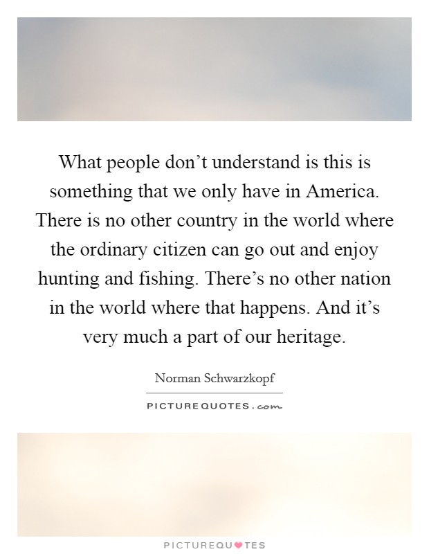 What people don't understand is this is something that we only have in America. There is no other country in the world where the ordinary citizen can go out and enjoy hunting and fishing. There's no other nation in the world where that happens. And it's very much a part of our heritage. Picture Quote #1