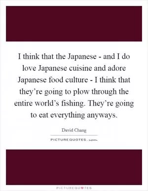 I think that the Japanese - and I do love Japanese cuisine and adore Japanese food culture - I think that they’re going to plow through the entire world’s fishing. They’re going to eat everything anyways Picture Quote #1