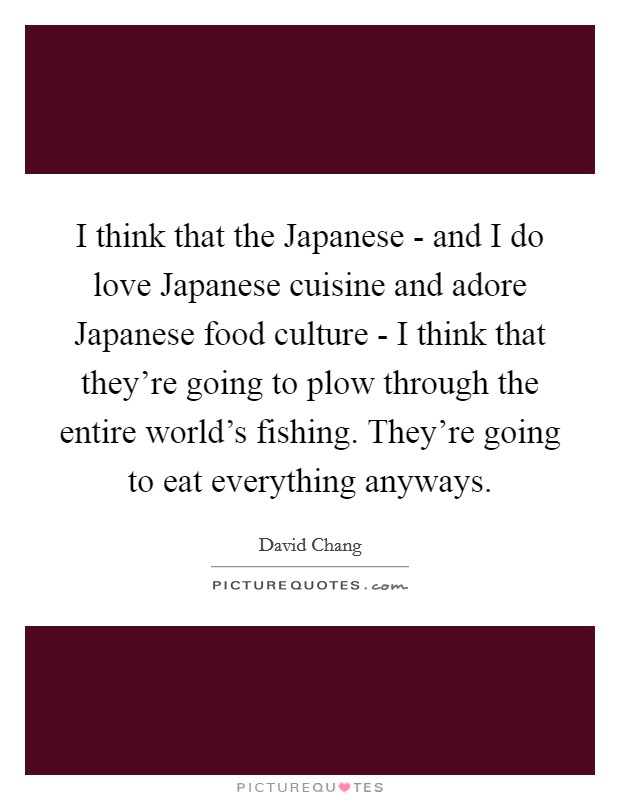 I think that the Japanese - and I do love Japanese cuisine and adore Japanese food culture - I think that they're going to plow through the entire world's fishing. They're going to eat everything anyways. Picture Quote #1