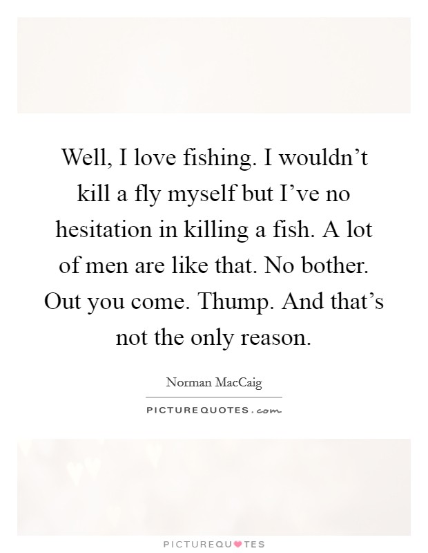 Well, I love fishing. I wouldn't kill a fly myself but I've no hesitation in killing a fish. A lot of men are like that. No bother. Out you come. Thump. And that's not the only reason. Picture Quote #1