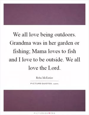 We all love being outdoors. Grandma was in her garden or fishing; Mama loves to fish and I love to be outside. We all love the Lord Picture Quote #1