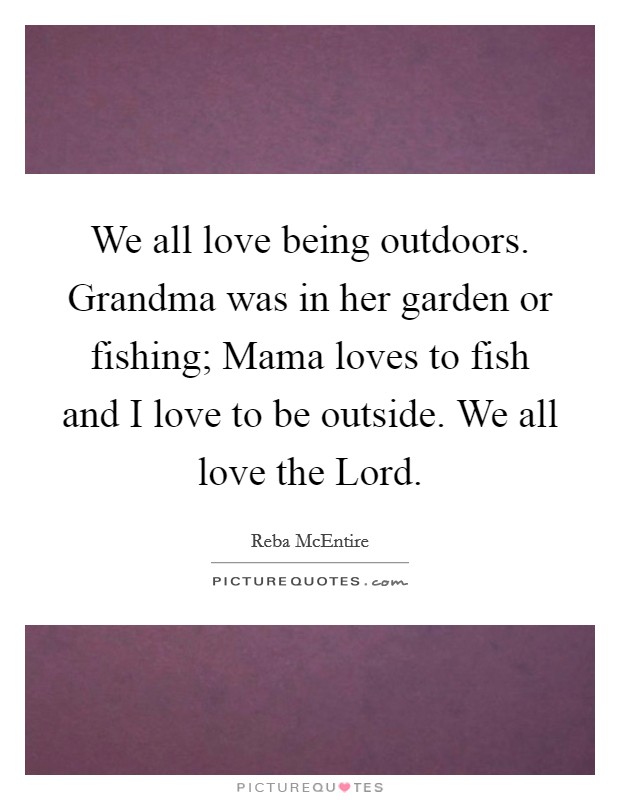 We all love being outdoors. Grandma was in her garden or fishing; Mama loves to fish and I love to be outside. We all love the Lord. Picture Quote #1
