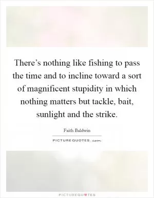 There’s nothing like fishing to pass the time and to incline toward a sort of magnificent stupidity in which nothing matters but tackle, bait, sunlight and the strike Picture Quote #1