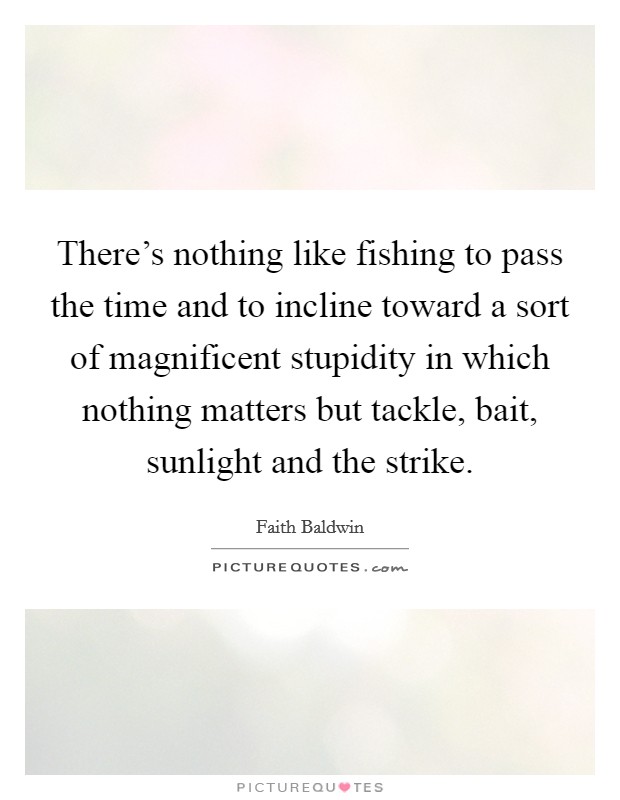 There's nothing like fishing to pass the time and to incline toward a sort of magnificent stupidity in which nothing matters but tackle, bait, sunlight and the strike. Picture Quote #1