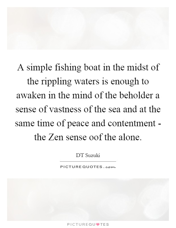A simple fishing boat in the midst of the rippling waters is enough to awaken in the mind of the beholder a sense of vastness of the sea and at the same time of peace and contentment - the Zen sense oof the alone. Picture Quote #1