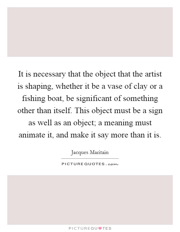 It is necessary that the object that the artist is shaping, whether it be a vase of clay or a fishing boat, be significant of something other than itself. This object must be a sign as well as an object; a meaning must animate it, and make it say more than it is. Picture Quote #1