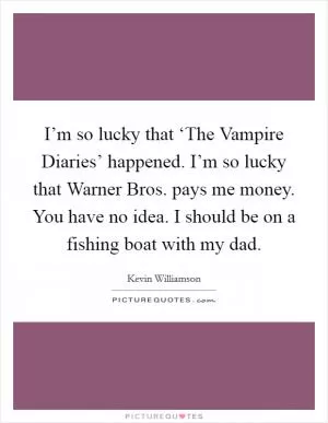 I’m so lucky that ‘The Vampire Diaries’ happened. I’m so lucky that Warner Bros. pays me money. You have no idea. I should be on a fishing boat with my dad Picture Quote #1