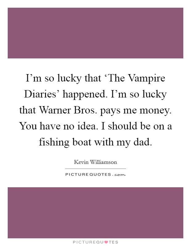 I'm so lucky that ‘The Vampire Diaries' happened. I'm so lucky that Warner Bros. pays me money. You have no idea. I should be on a fishing boat with my dad. Picture Quote #1