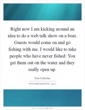 Right now I am kicking around an idea to do a web talk show on a boat. Guests would come on and go fishing with me. I would like to take people who have never fished: You get them out on the water and they really open up Picture Quote #1