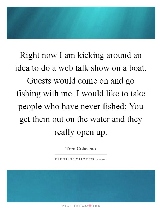 Right now I am kicking around an idea to do a web talk show on a boat. Guests would come on and go fishing with me. I would like to take people who have never fished: You get them out on the water and they really open up. Picture Quote #1