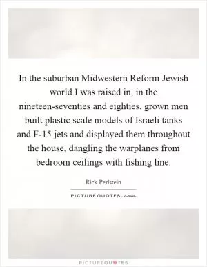 In the suburban Midwestern Reform Jewish world I was raised in, in the nineteen-seventies and eighties, grown men built plastic scale models of Israeli tanks and F-15 jets and displayed them throughout the house, dangling the warplanes from bedroom ceilings with fishing line Picture Quote #1