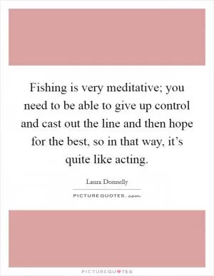 Fishing is very meditative; you need to be able to give up control and cast out the line and then hope for the best, so in that way, it’s quite like acting Picture Quote #1