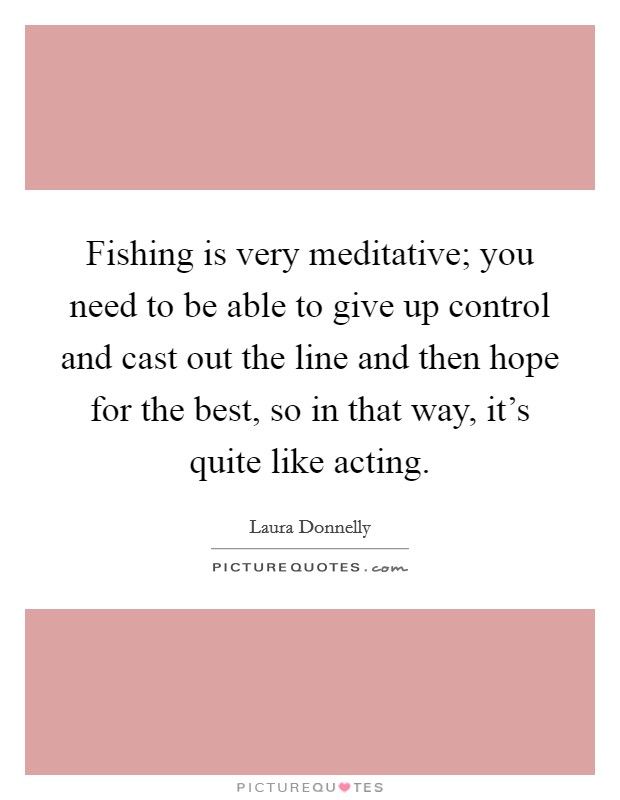 Fishing is very meditative; you need to be able to give up control and cast out the line and then hope for the best, so in that way, it's quite like acting. Picture Quote #1