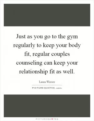 Just as you go to the gym regularly to keep your body fit, regular couples counseling can keep your relationship fit as well Picture Quote #1