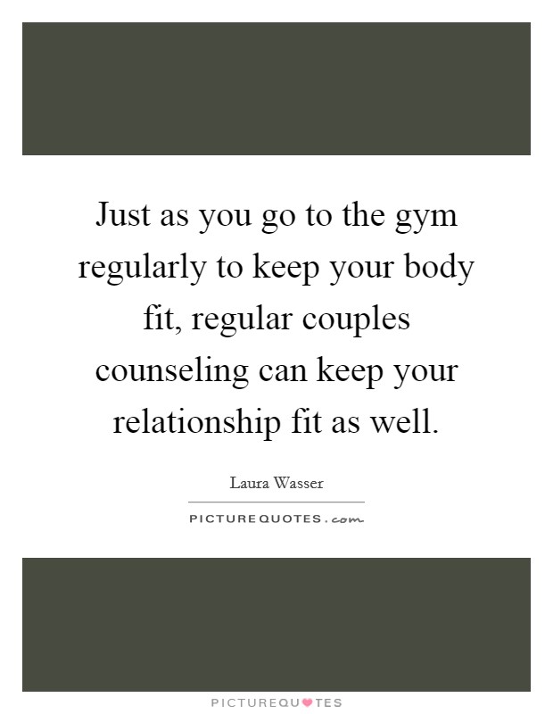 Just as you go to the gym regularly to keep your body fit, regular couples counseling can keep your relationship fit as well. Picture Quote #1