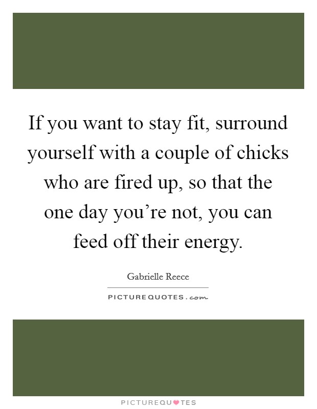 If you want to stay fit, surround yourself with a couple of chicks who are fired up, so that the one day you're not, you can feed off their energy. Picture Quote #1