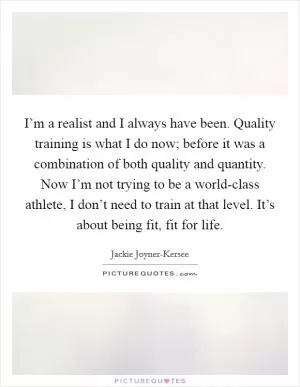 I’m a realist and I always have been. Quality training is what I do now; before it was a combination of both quality and quantity. Now I’m not trying to be a world-class athlete, I don’t need to train at that level. It’s about being fit, fit for life Picture Quote #1